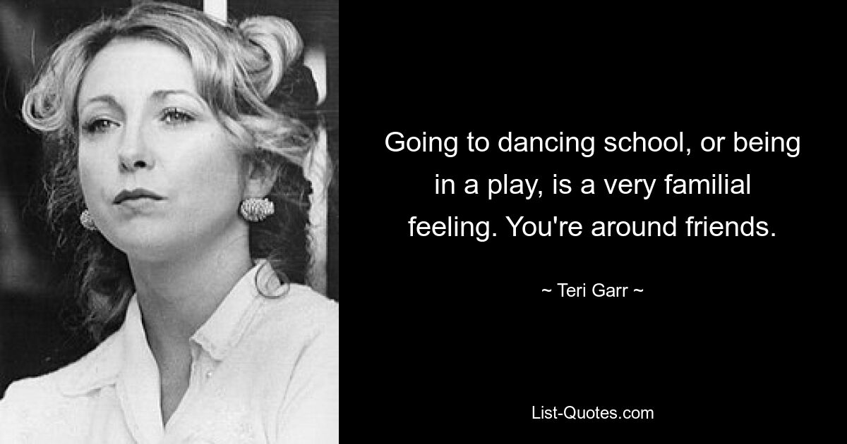 Going to dancing school, or being in a play, is a very familial feeling. You're around friends. — © Teri Garr