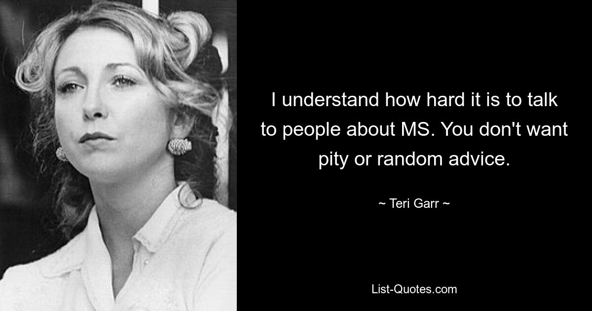 I understand how hard it is to talk to people about MS. You don't want pity or random advice. — © Teri Garr