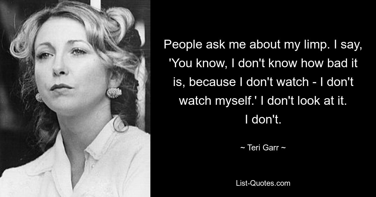 People ask me about my limp. I say, 'You know, I don't know how bad it is, because I don't watch - I don't watch myself.' I don't look at it. I don't. — © Teri Garr