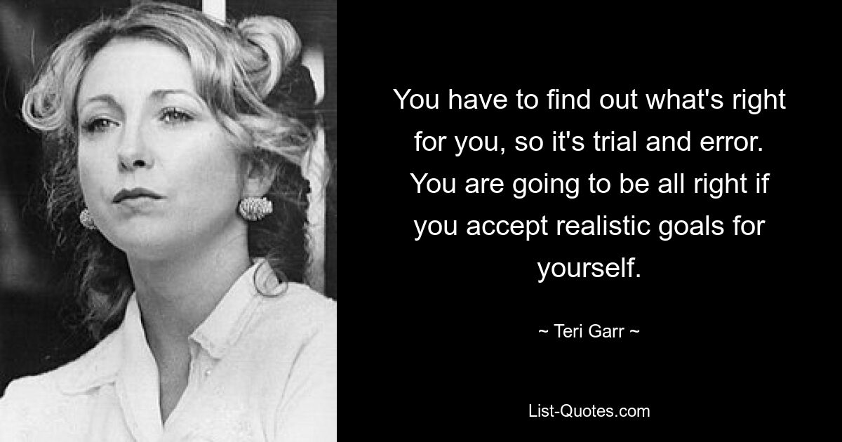 You have to find out what's right for you, so it's trial and error. You are going to be all right if you accept realistic goals for yourself. — © Teri Garr