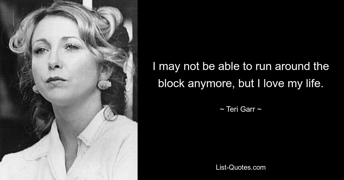 I may not be able to run around the block anymore, but I love my life. — © Teri Garr