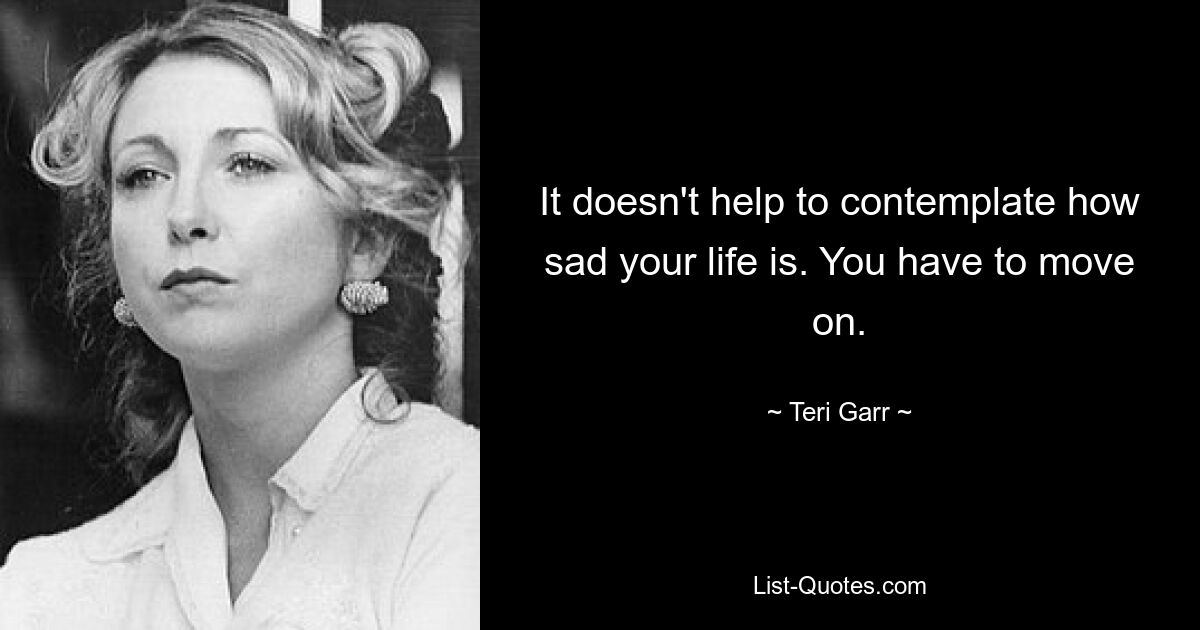 It doesn't help to contemplate how sad your life is. You have to move on. — © Teri Garr