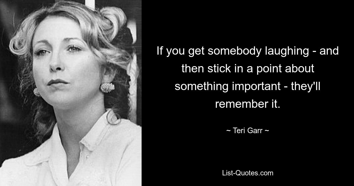 If you get somebody laughing - and then stick in a point about something important - they'll remember it. — © Teri Garr