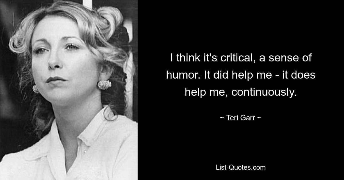 I think it's critical, a sense of humor. It did help me - it does help me, continuously. — © Teri Garr