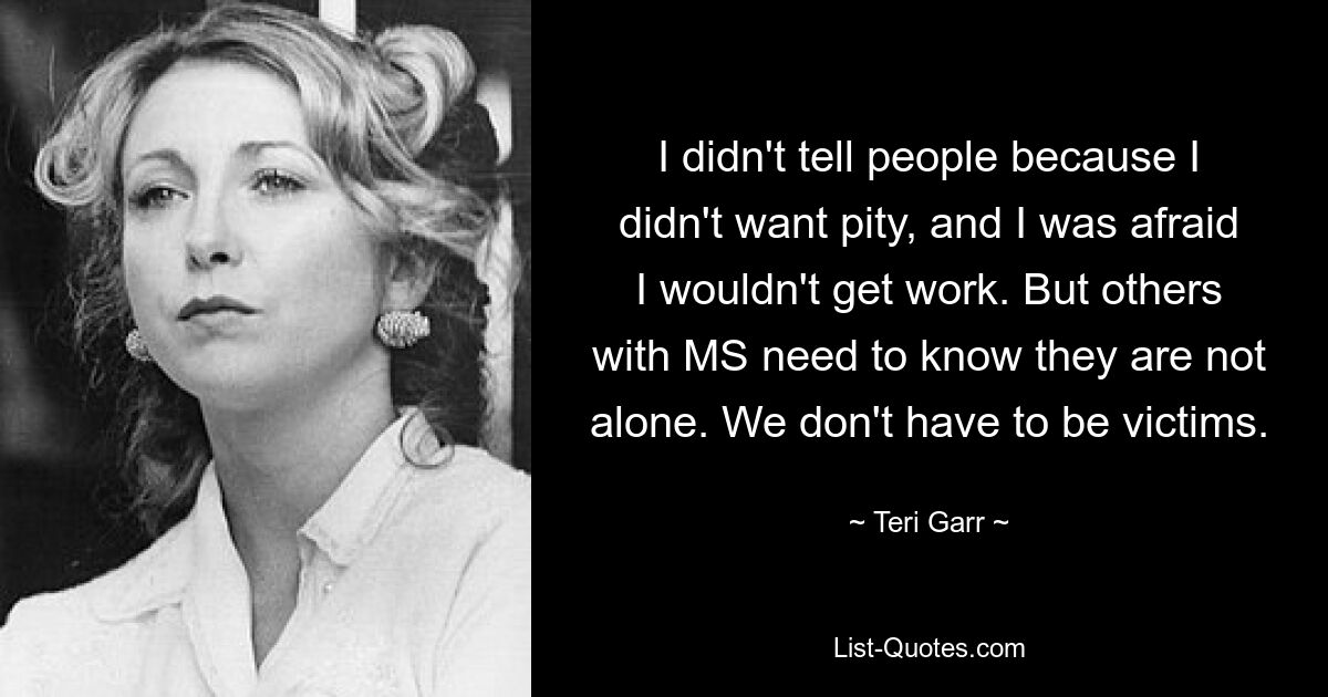 I didn't tell people because I didn't want pity, and I was afraid I wouldn't get work. But others with MS need to know they are not alone. We don't have to be victims. — © Teri Garr