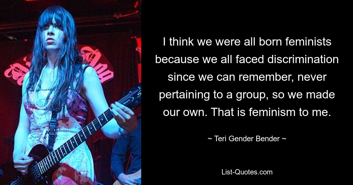 I think we were all born feminists because we all faced discrimination since we can remember, never pertaining to a group, so we made our own. That is feminism to me. — © Teri Gender Bender