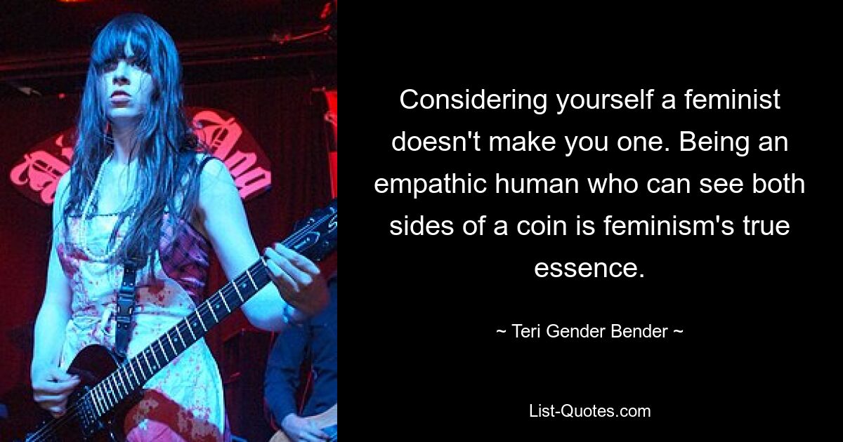 Considering yourself a feminist doesn't make you one. Being an empathic human who can see both sides of a coin is feminism's true essence. — © Teri Gender Bender