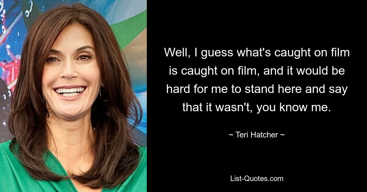 Well, I guess what's caught on film is caught on film, and it would be hard for me to stand here and say that it wasn't, you know me. — © Teri Hatcher