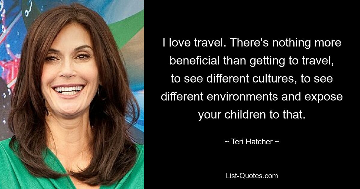 I love travel. There's nothing more beneficial than getting to travel, to see different cultures, to see different environments and expose your children to that. — © Teri Hatcher