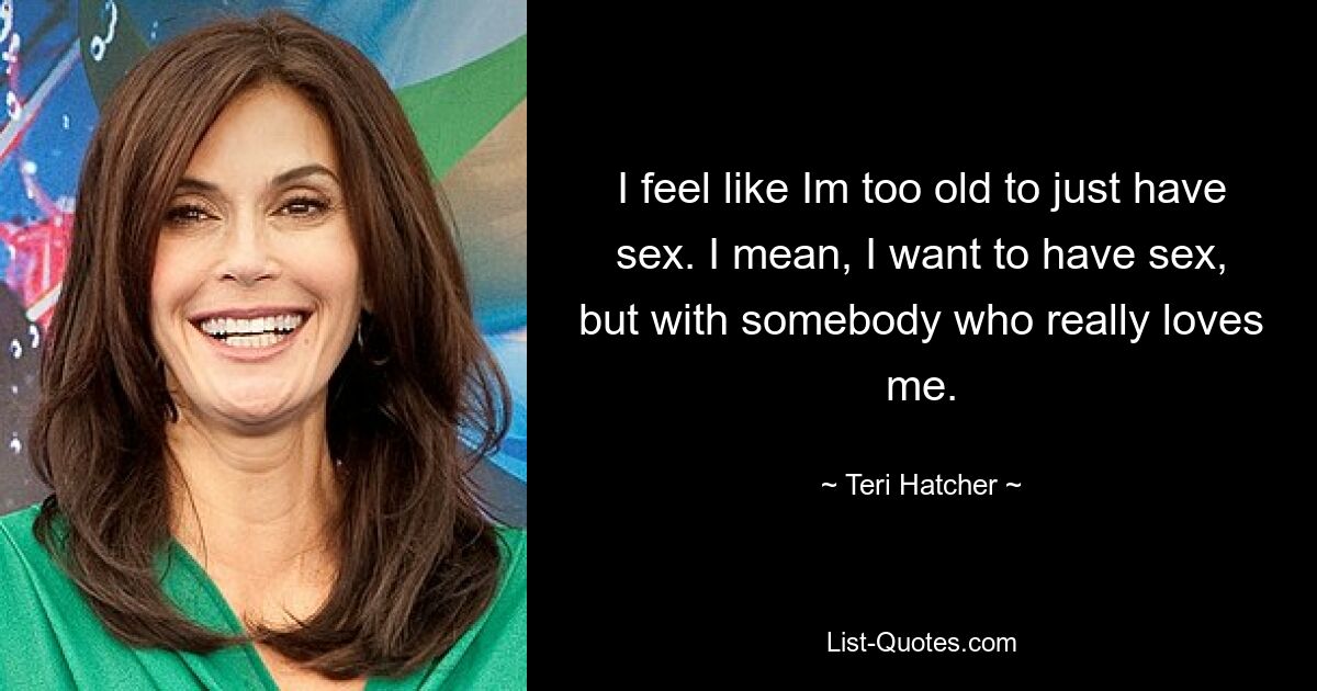 I feel like Im too old to just have sex. I mean, I want to have sex, but with somebody who really loves me. — © Teri Hatcher