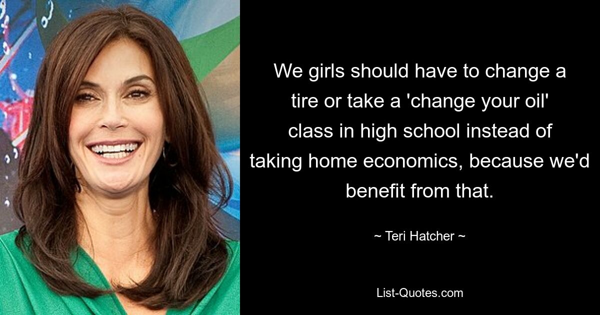 We girls should have to change a tire or take a 'change your oil' class in high school instead of taking home economics, because we'd benefit from that. — © Teri Hatcher