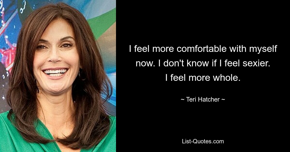 I feel more comfortable with myself now. I don't know if I feel sexier. I feel more whole. — © Teri Hatcher