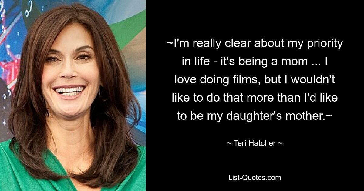 ~I'm really clear about my priority in life - it's being a mom ... I love doing films, but I wouldn't like to do that more than I'd like to be my daughter's mother.~ — © Teri Hatcher