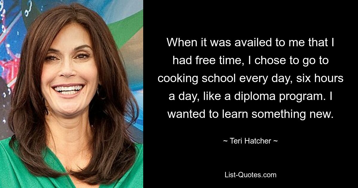 When it was availed to me that I had free time, I chose to go to cooking school every day, six hours a day, like a diploma program. I wanted to learn something new. — © Teri Hatcher