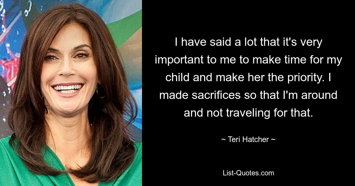 I have said a lot that it's very important to me to make time for my child and make her the priority. I made sacrifices so that I'm around and not traveling for that. — © Teri Hatcher