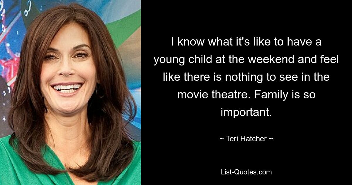 I know what it's like to have a young child at the weekend and feel like there is nothing to see in the movie theatre. Family is so important. — © Teri Hatcher