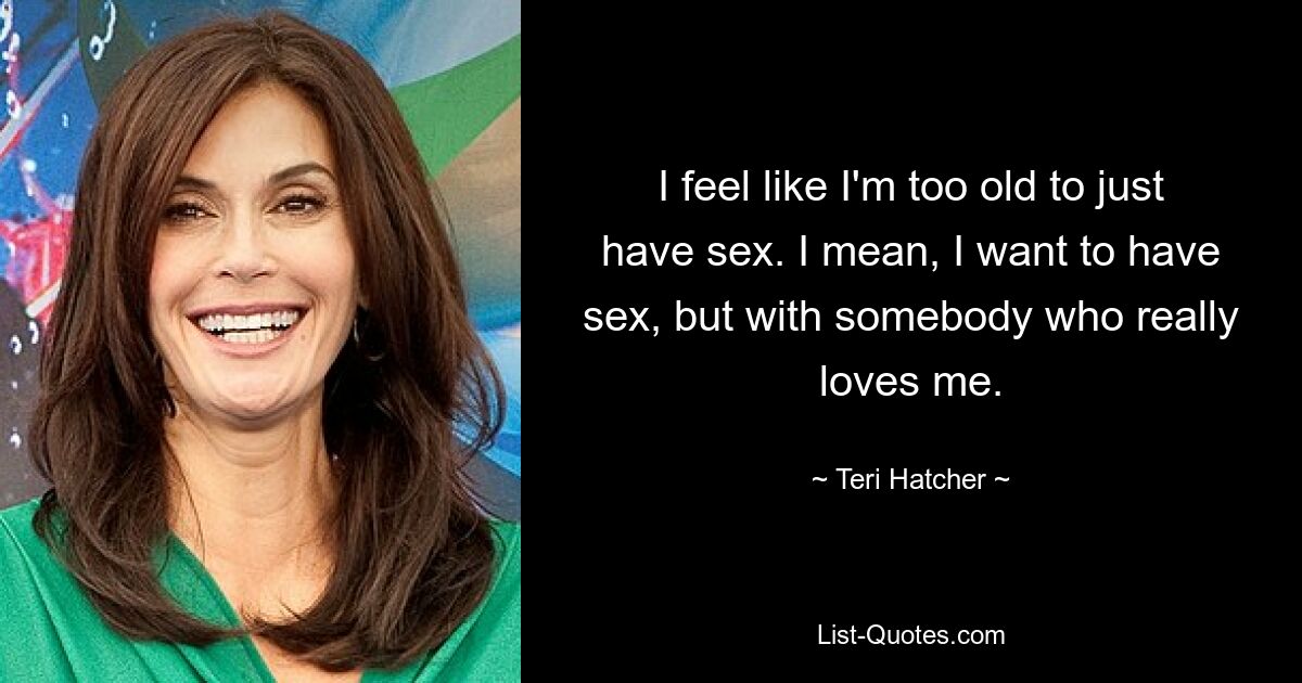 I feel like I'm too old to just have sex. I mean, I want to have sex, but with somebody who really loves me. — © Teri Hatcher