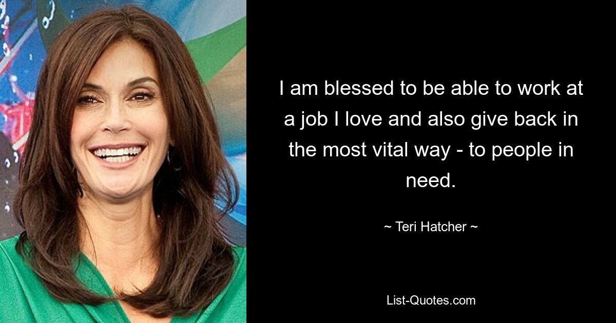 I am blessed to be able to work at a job I love and also give back in the most vital way - to people in need. — © Teri Hatcher