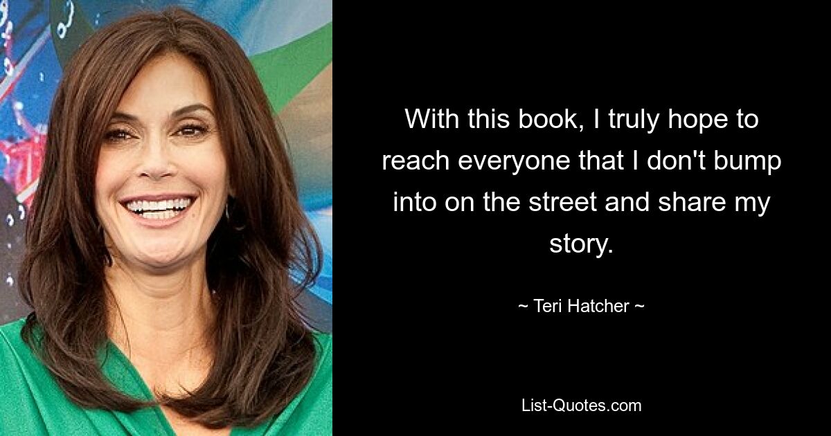 With this book, I truly hope to reach everyone that I don't bump into on the street and share my story. — © Teri Hatcher