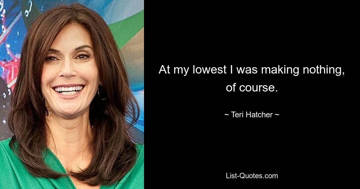 At my lowest I was making nothing, of course. — © Teri Hatcher