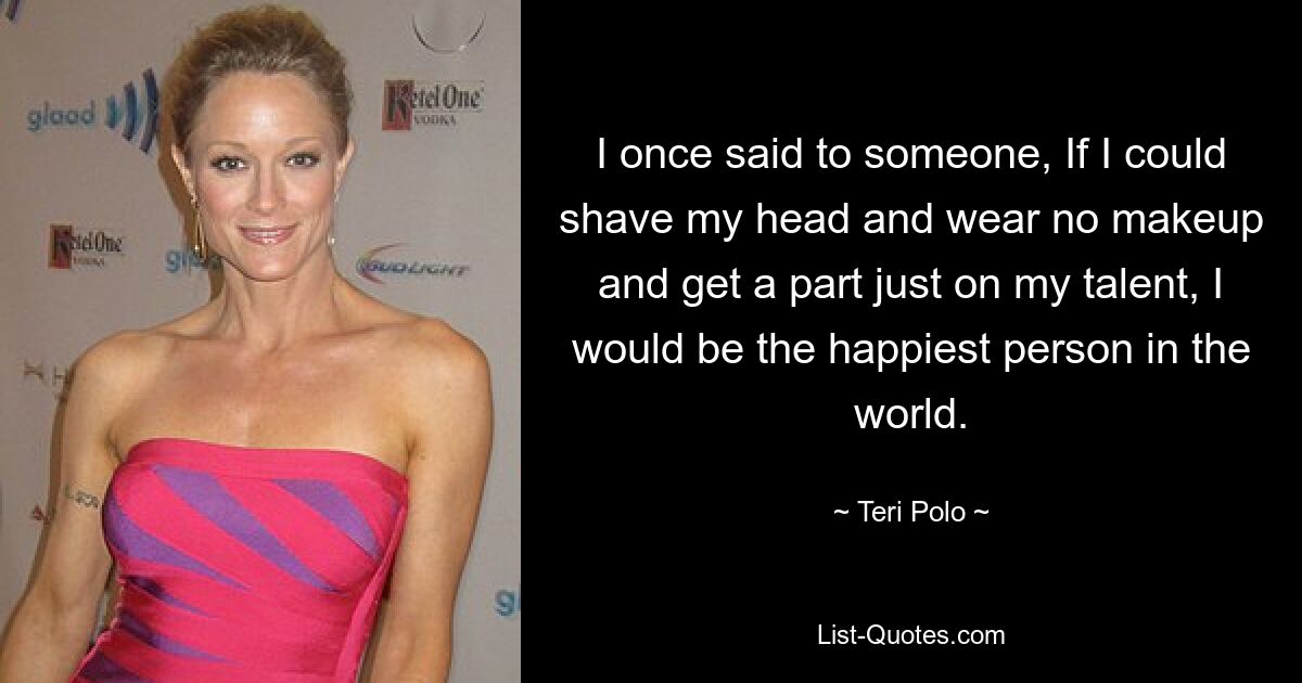 I once said to someone, If I could shave my head and wear no makeup and get a part just on my talent, I would be the happiest person in the world. — © Teri Polo