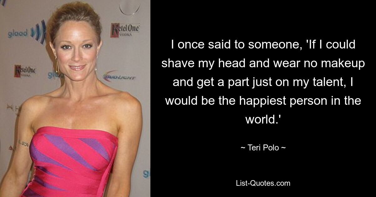 I once said to someone, 'If I could shave my head and wear no makeup and get a part just on my talent, I would be the happiest person in the world.' — © Teri Polo