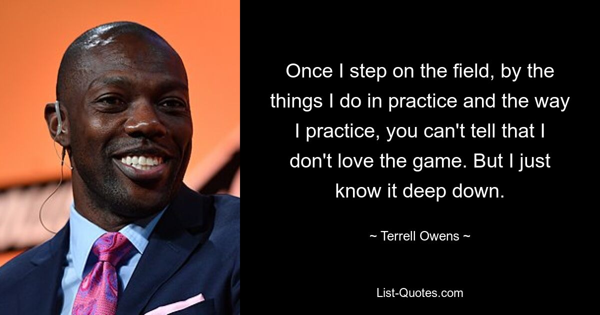 Once I step on the field, by the things I do in practice and the way I practice, you can't tell that I don't love the game. But I just know it deep down. — © Terrell Owens