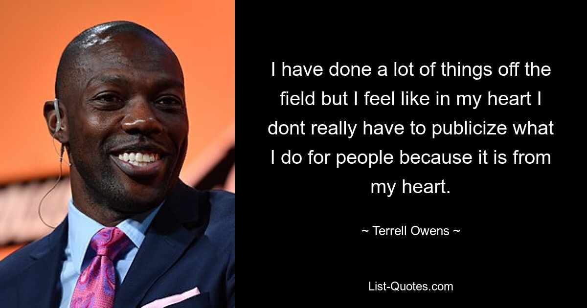 I have done a lot of things off the field but I feel like in my heart I dont really have to publicize what I do for people because it is from my heart. — © Terrell Owens