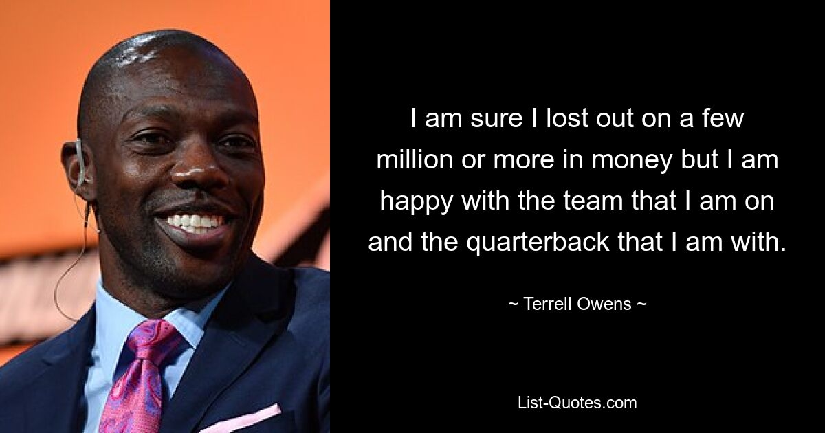 I am sure I lost out on a few million or more in money but I am happy with the team that I am on and the quarterback that I am with. — © Terrell Owens