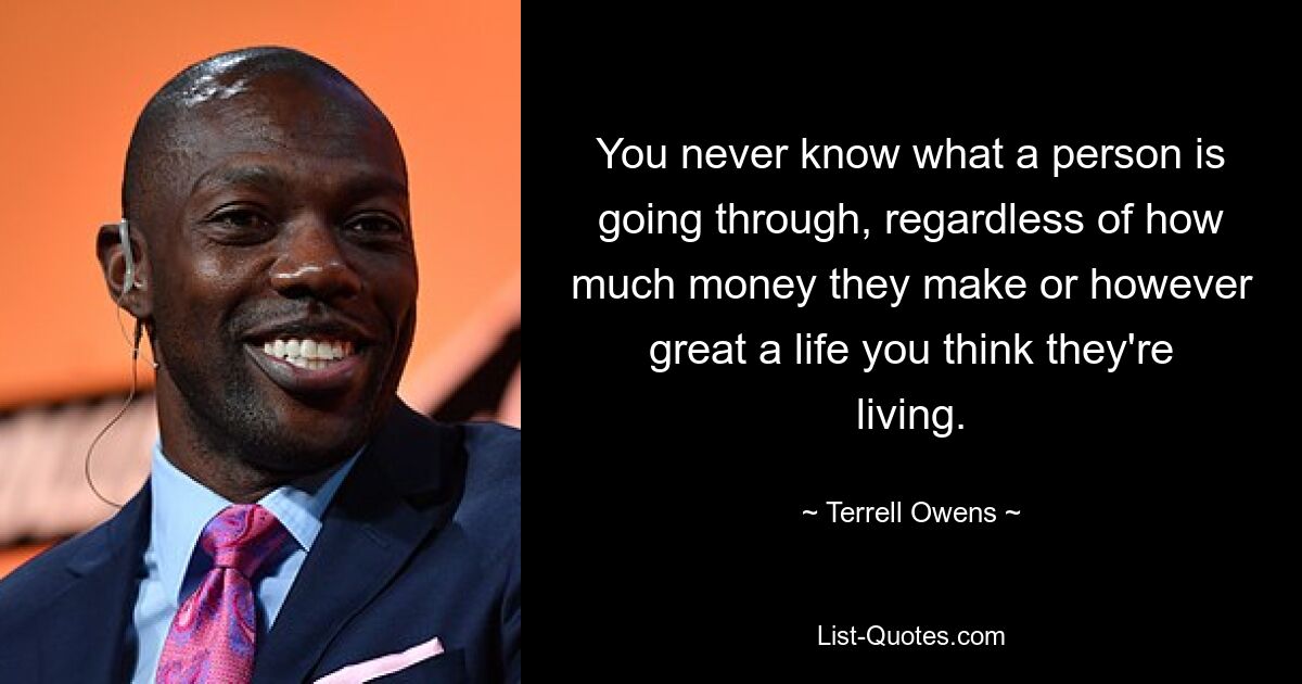 Man weiß nie, was eine Person durchmacht, unabhängig davon, wie viel Geld sie verdient oder wie großartig das Leben, das sie führt, Ihrer Meinung nach ist. — © Terrell Owens 