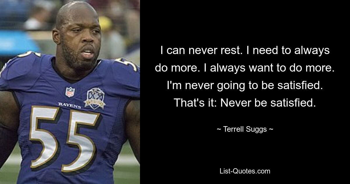 I can never rest. I need to always do more. I always want to do more. I'm never going to be satisfied. That's it: Never be satisfied. — © Terrell Suggs