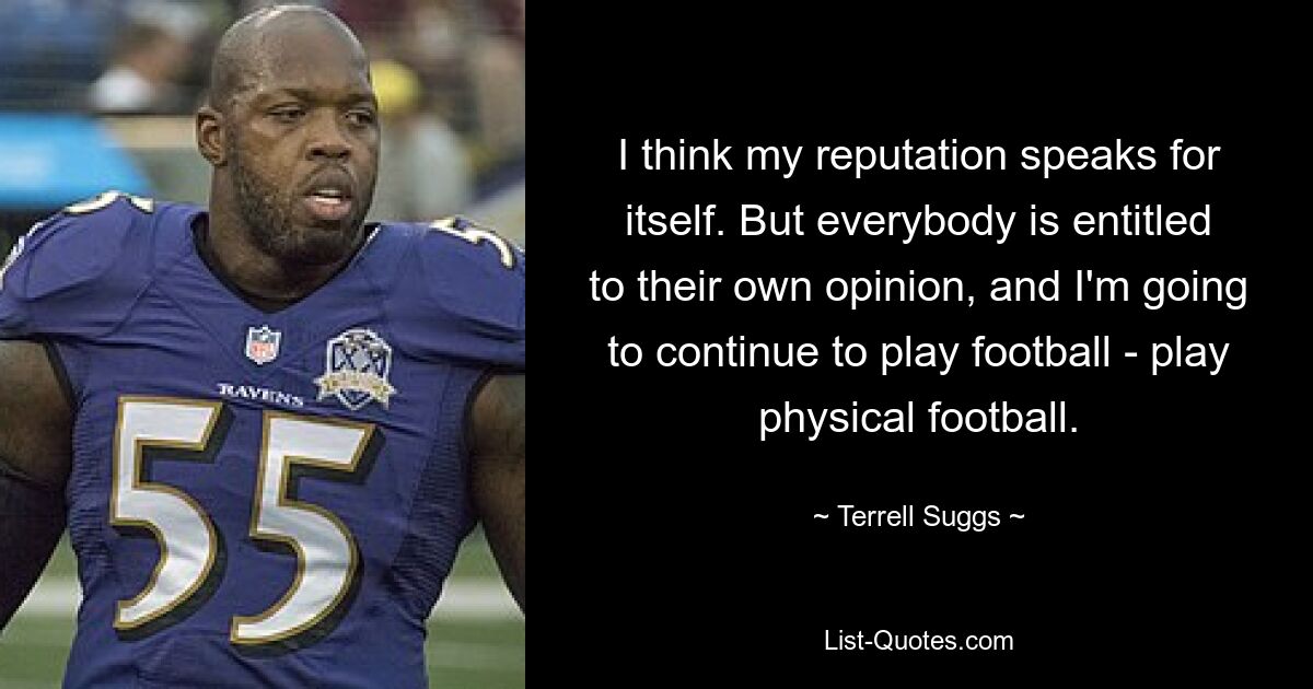 I think my reputation speaks for itself. But everybody is entitled to their own opinion, and I'm going to continue to play football - play physical football. — © Terrell Suggs