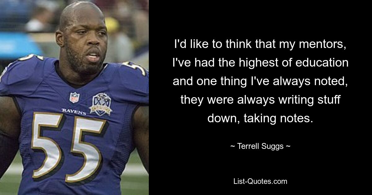 I'd like to think that my mentors, I've had the highest of education and one thing I've always noted, they were always writing stuff down, taking notes. — © Terrell Suggs