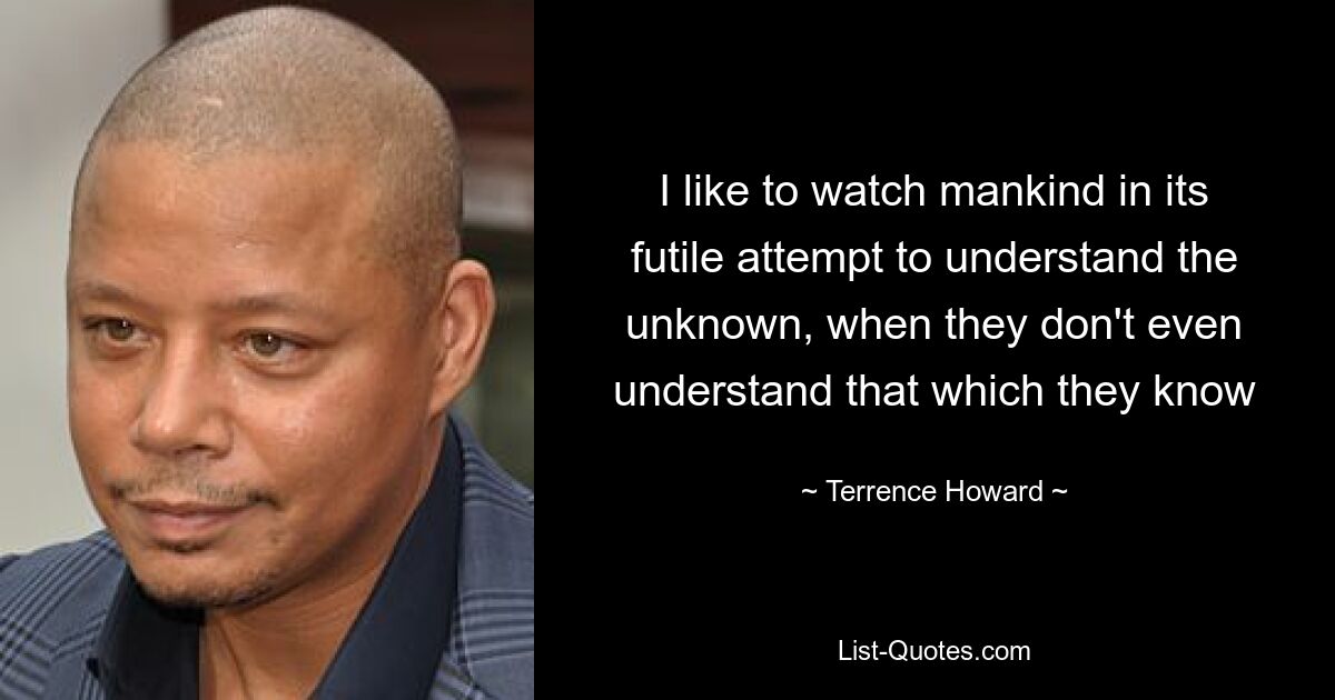 I like to watch mankind in its futile attempt to understand the unknown, when they don't even understand that which they know — © Terrence Howard