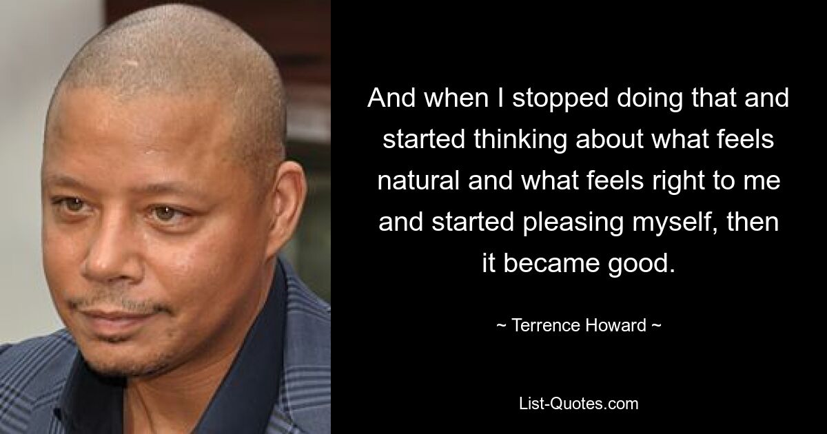 And when I stopped doing that and started thinking about what feels natural and what feels right to me and started pleasing myself, then it became good. — © Terrence Howard