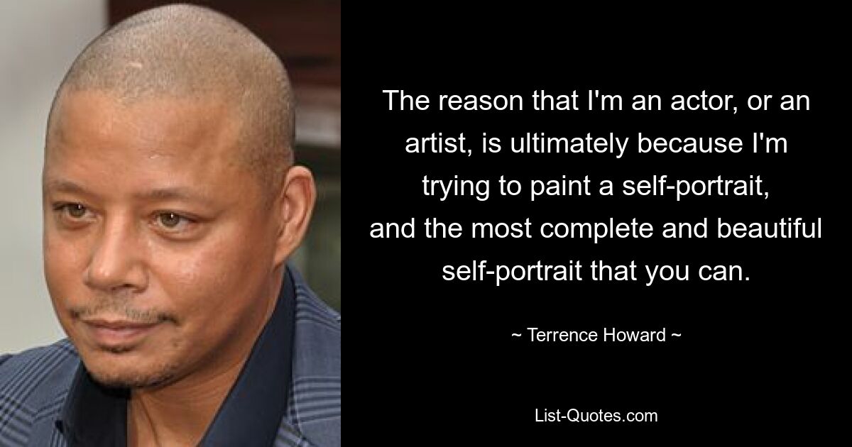 The reason that I'm an actor, or an artist, is ultimately because I'm trying to paint a self-portrait, and the most complete and beautiful self-portrait that you can. — © Terrence Howard