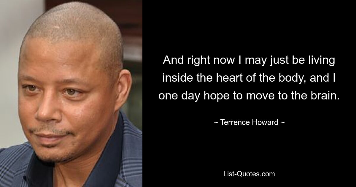 And right now I may just be living inside the heart of the body, and I one day hope to move to the brain. — © Terrence Howard