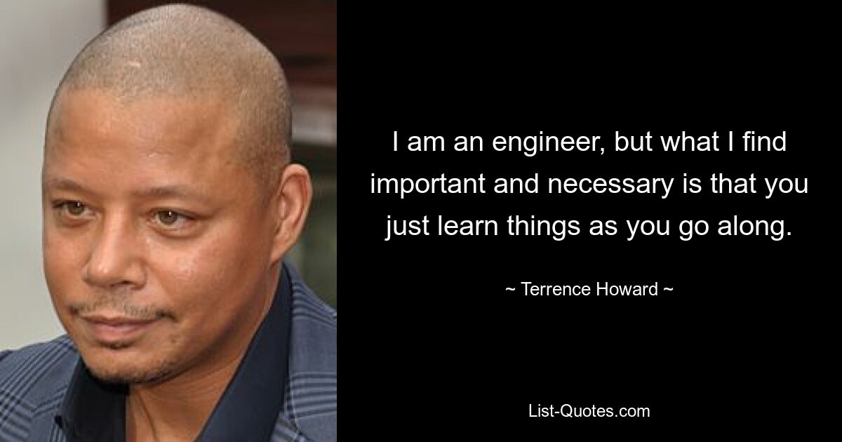 I am an engineer, but what I find important and necessary is that you just learn things as you go along. — © Terrence Howard