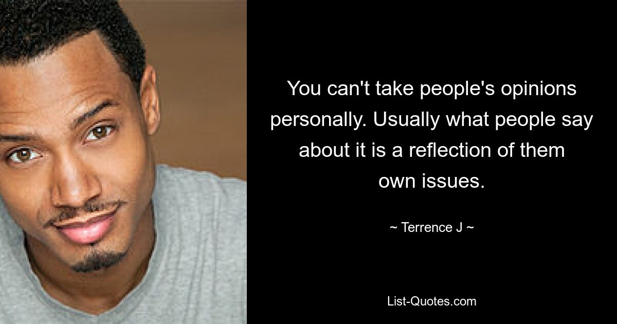 You can't take people's opinions personally. Usually what people say about it is a reflection of them own issues. — © Terrence J