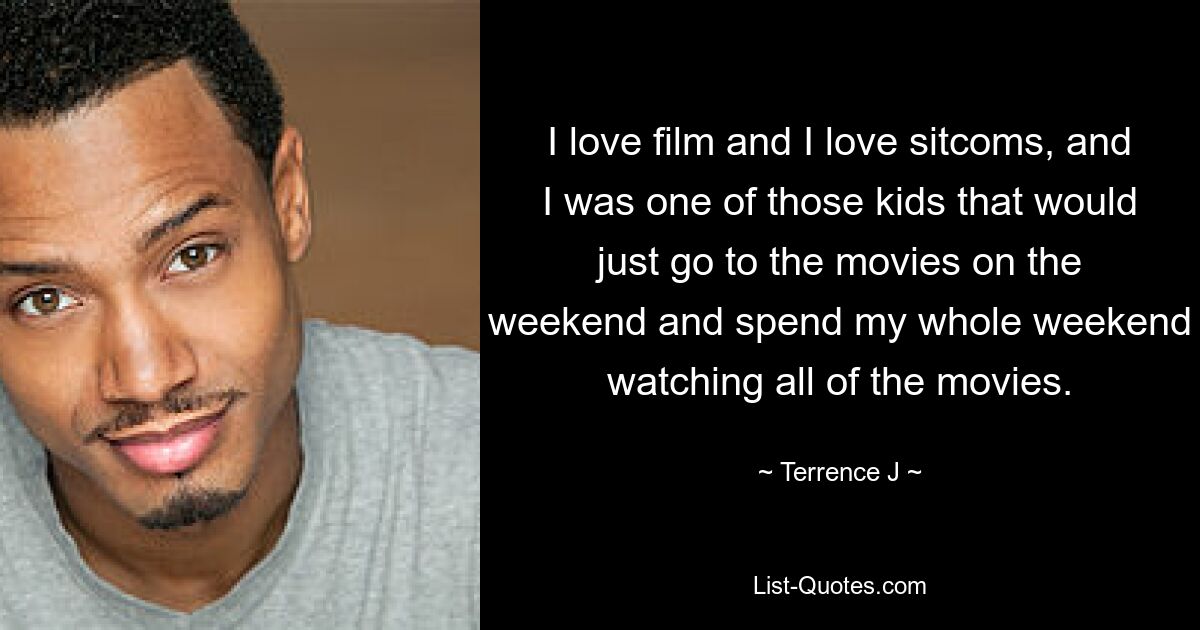 I love film and I love sitcoms, and I was one of those kids that would just go to the movies on the weekend and spend my whole weekend watching all of the movies. — © Terrence J