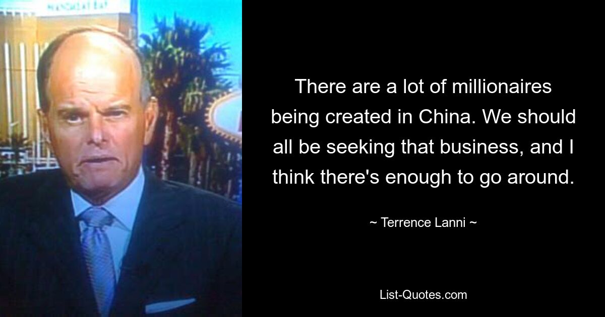 There are a lot of millionaires being created in China. We should all be seeking that business, and I think there's enough to go around. — © Terrence Lanni