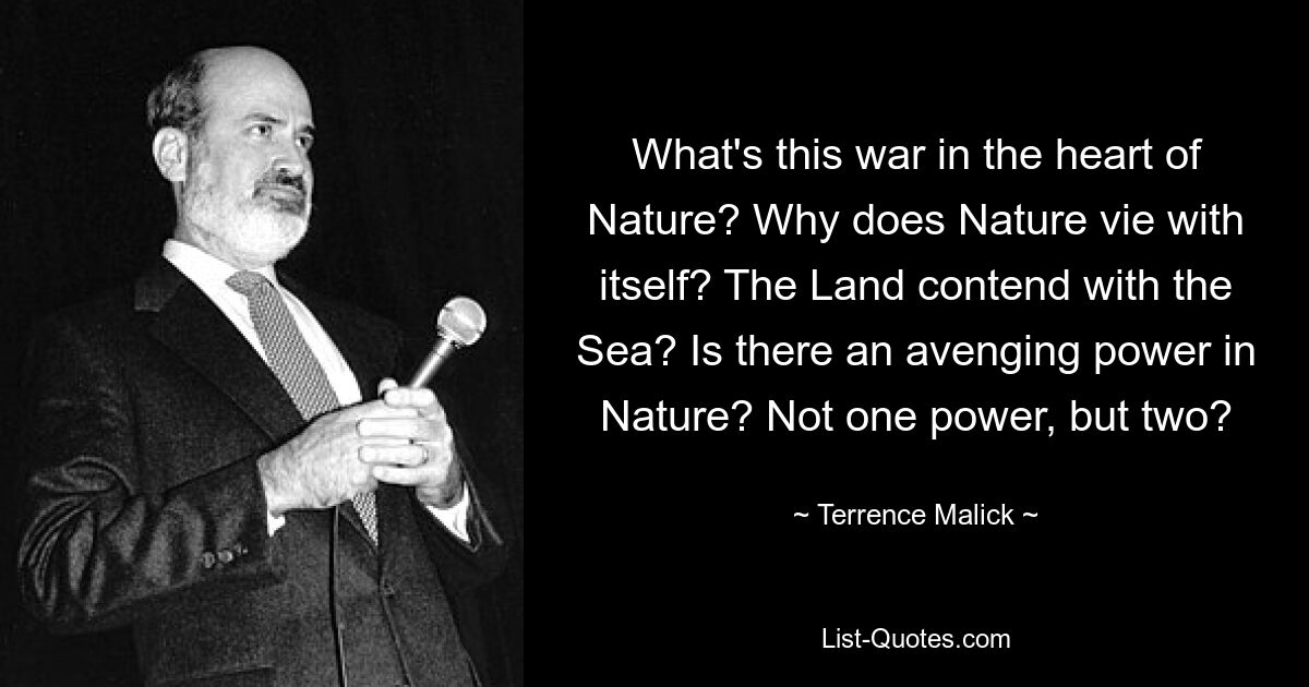 What's this war in the heart of Nature? Why does Nature vie with itself? The Land contend with the Sea? Is there an avenging power in Nature? Not one power, but two? — © Terrence Malick