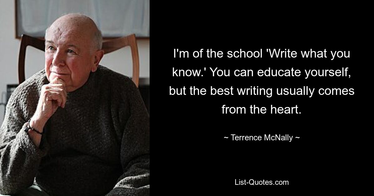 I'm of the school 'Write what you know.' You can educate yourself, but the best writing usually comes from the heart. — © Terrence McNally