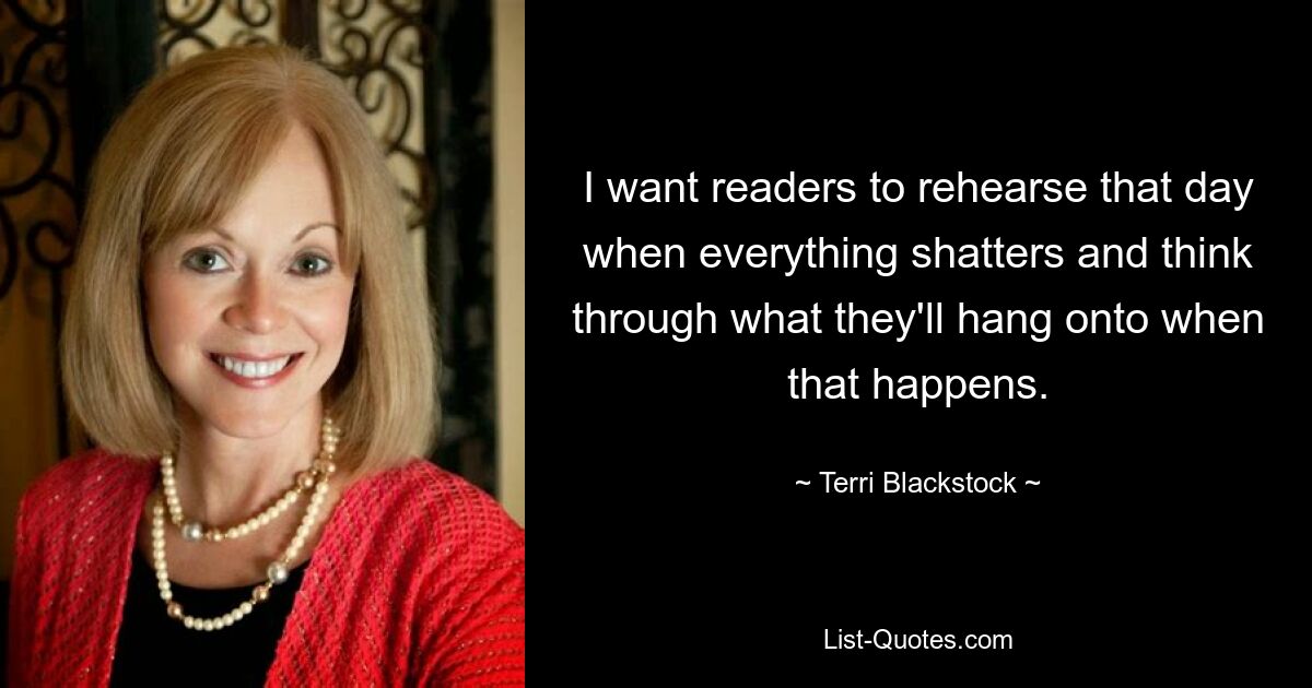 I want readers to rehearse that day when everything shatters and think through what they'll hang onto when that happens. — © Terri Blackstock