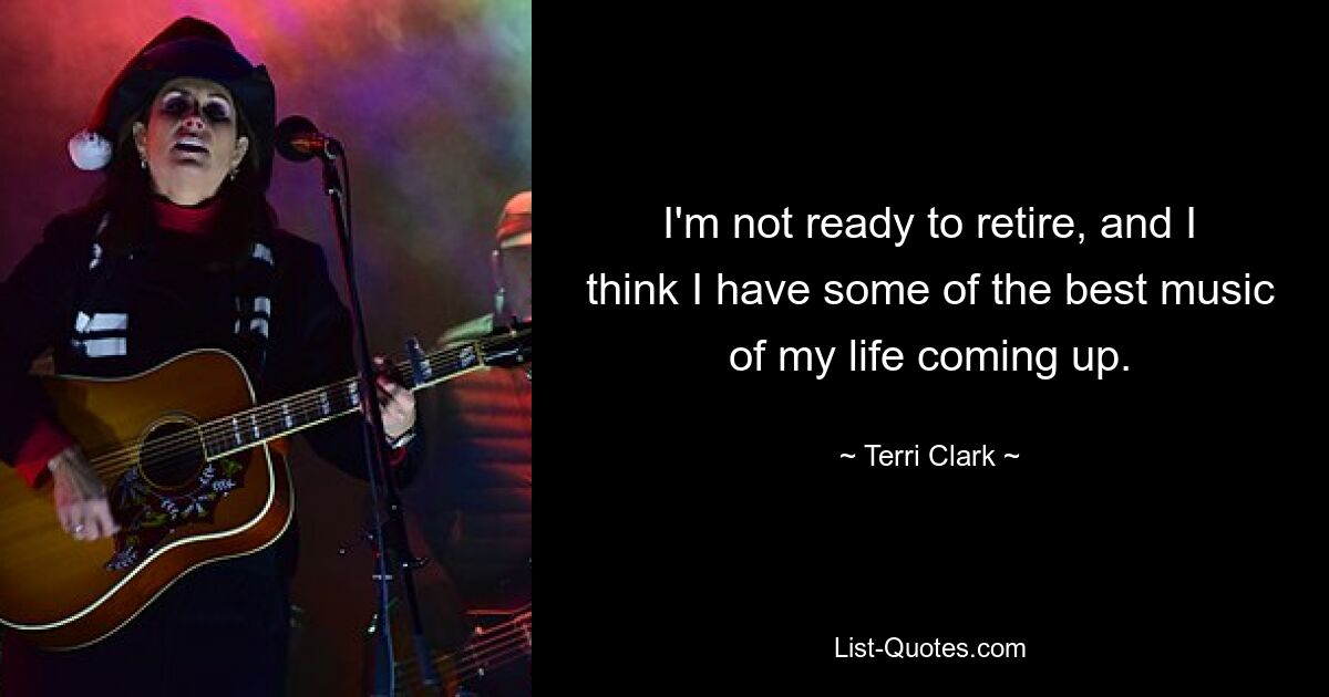 I'm not ready to retire, and I think I have some of the best music of my life coming up. — © Terri Clark