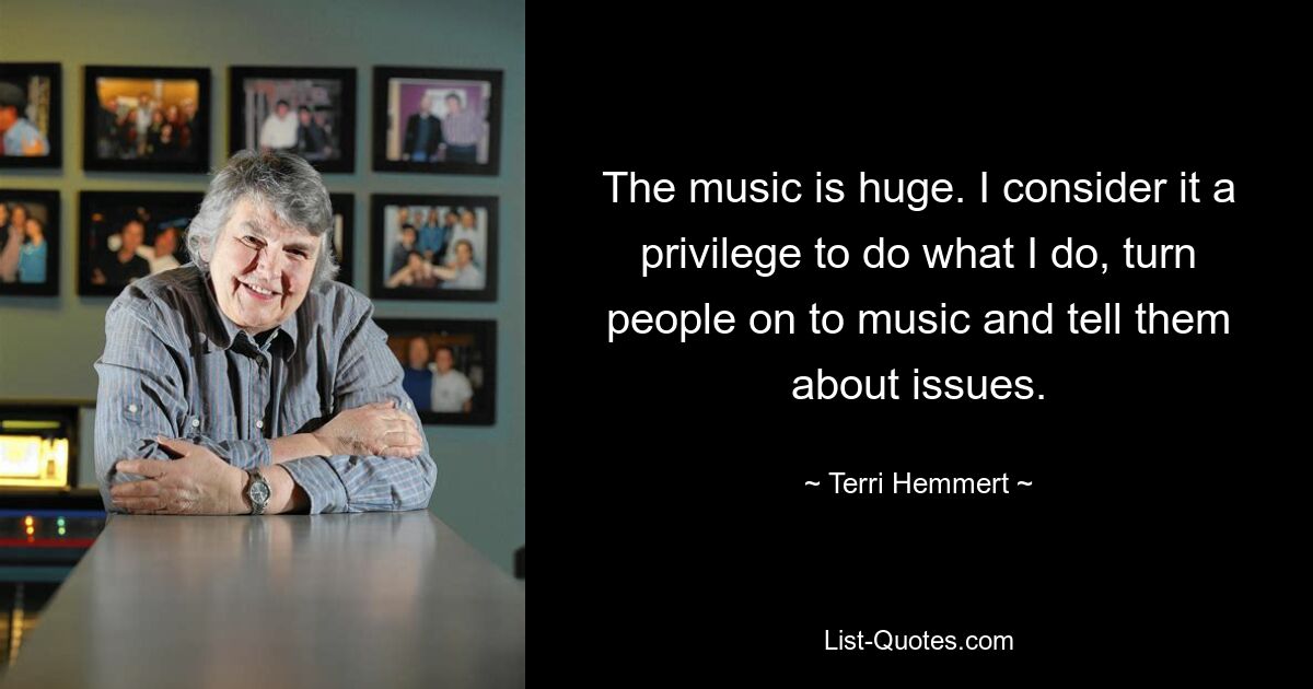 The music is huge. I consider it a privilege to do what I do, turn people on to music and tell them about issues. — © Terri Hemmert