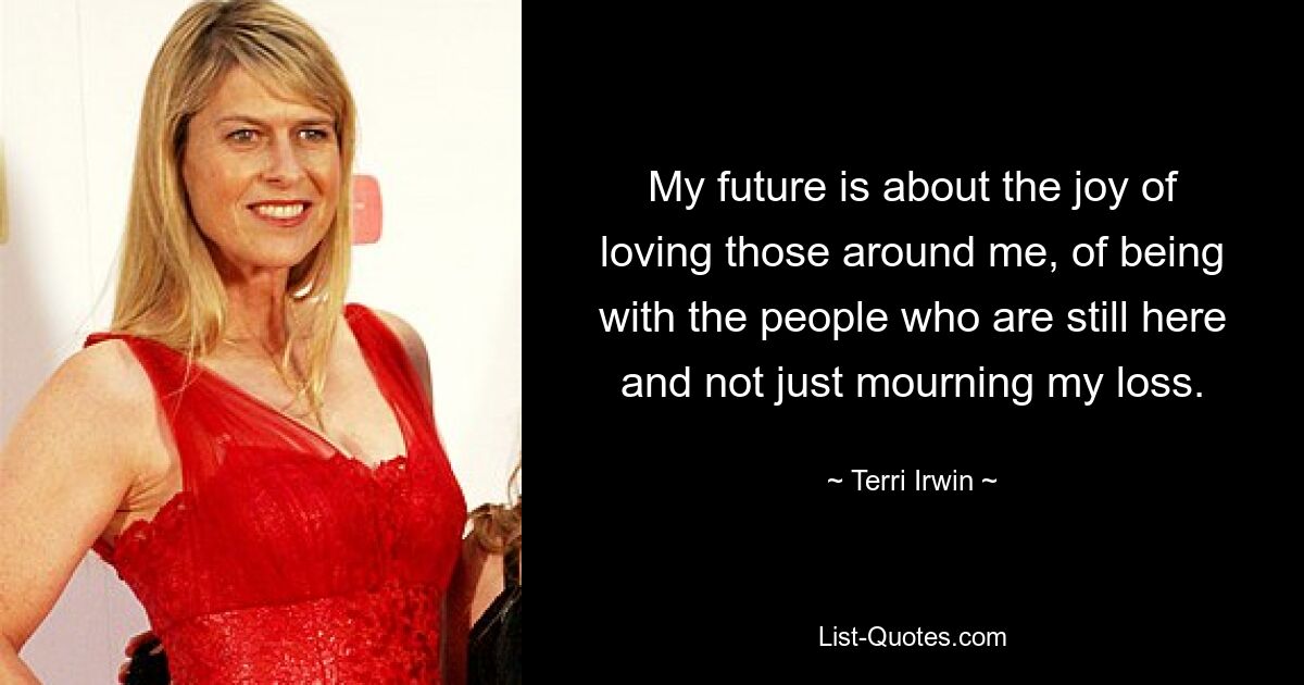 My future is about the joy of loving those around me, of being with the people who are still here and not just mourning my loss. — © Terri Irwin