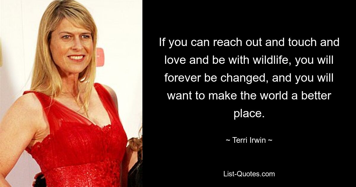 If you can reach out and touch and love and be with wildlife, you will forever be changed, and you will want to make the world a better place. — © Terri Irwin