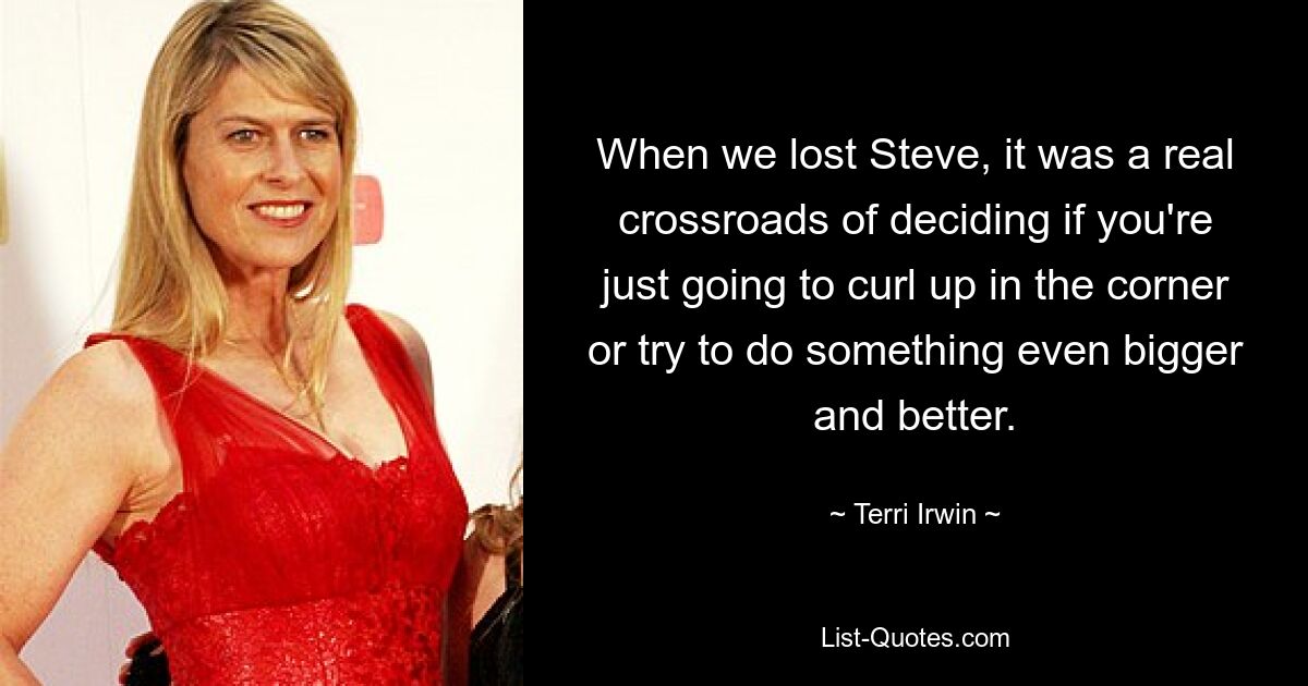 When we lost Steve, it was a real crossroads of deciding if you're just going to curl up in the corner or try to do something even bigger and better. — © Terri Irwin