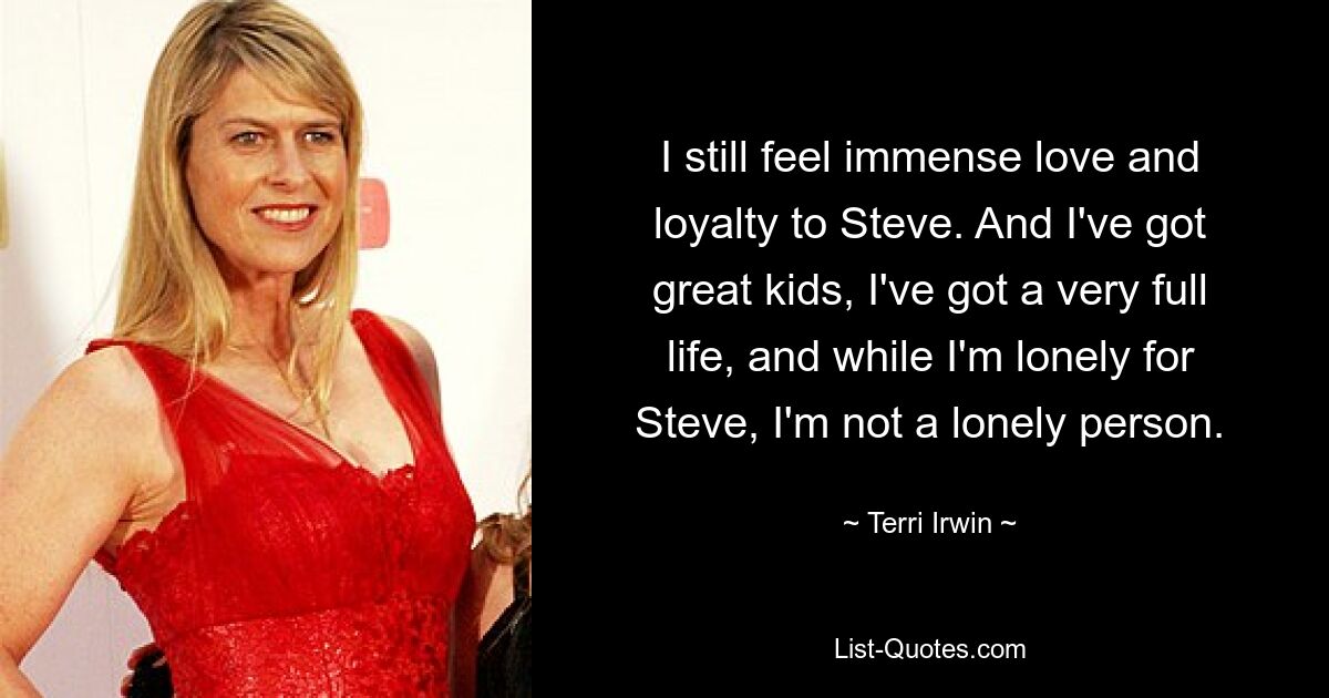 I still feel immense love and loyalty to Steve. And I've got great kids, I've got a very full life, and while I'm lonely for Steve, I'm not a lonely person. — © Terri Irwin